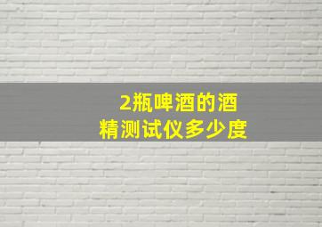 2瓶啤酒的酒精测试仪多少度