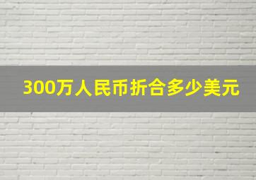 300万人民币折合多少美元