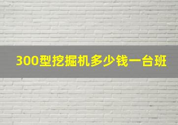 300型挖掘机多少钱一台班