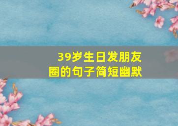 39岁生日发朋友圈的句子简短幽默