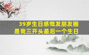 39岁生日感慨发朋友圈是我三开头最后一个生日