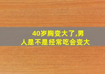 40岁胸变大了,男人是不是经常吃会变大