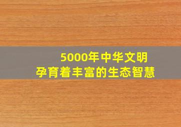 5000年中华文明孕育着丰富的生态智慧