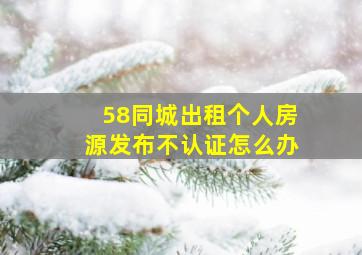 58同城出租个人房源发布不认证怎么办