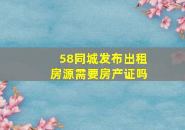 58同城发布出租房源需要房产证吗