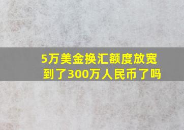 5万美金换汇额度放宽到了300万人民币了吗