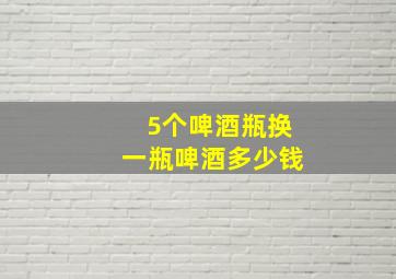 5个啤酒瓶换一瓶啤酒多少钱