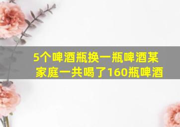 5个啤酒瓶换一瓶啤酒某家庭一共喝了160瓶啤酒