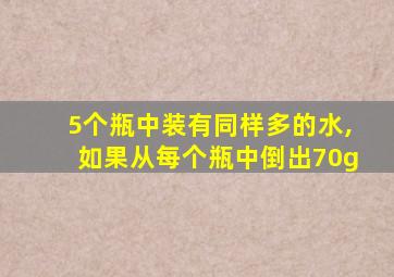 5个瓶中装有同样多的水,如果从每个瓶中倒出70g