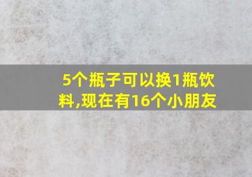 5个瓶子可以换1瓶饮料,现在有16个小朋友