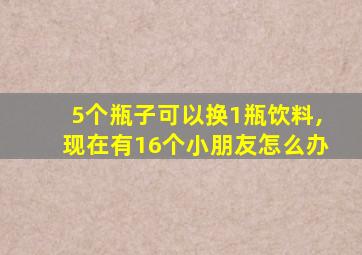 5个瓶子可以换1瓶饮料,现在有16个小朋友怎么办