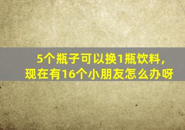 5个瓶子可以换1瓶饮料,现在有16个小朋友怎么办呀