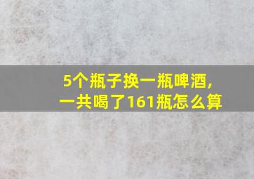 5个瓶子换一瓶啤酒,一共喝了161瓶怎么算