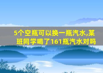 5个空瓶可以换一瓶汽水,某班同学喝了161瓶汽水对吗