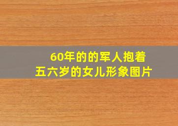 60年的的军人抱着五六岁的女儿形象图片