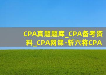 CPA真题题库_CPA备考资料_CPA网课-斩六将CPA