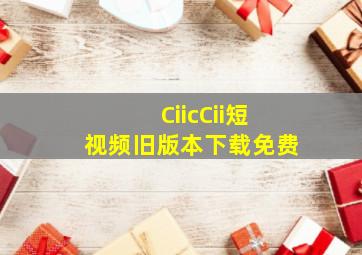 CiicCii短视频旧版本下载免费