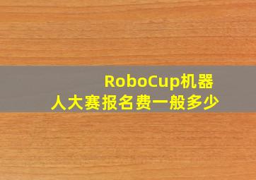 RoboCup机器人大赛报名费一般多少