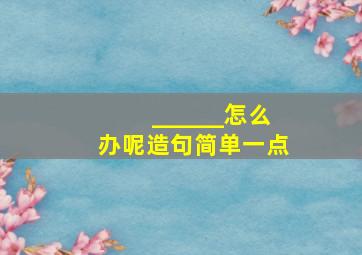 ______怎么办呢造句简单一点