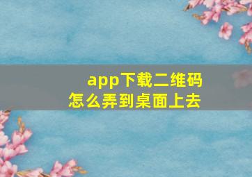 app下载二维码怎么弄到桌面上去