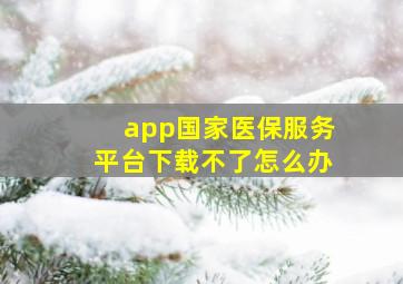 app国家医保服务平台下载不了怎么办