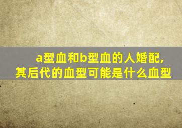 a型血和b型血的人婚配,其后代的血型可能是什么血型