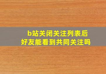 b站关闭关注列表后好友能看到共同关注吗