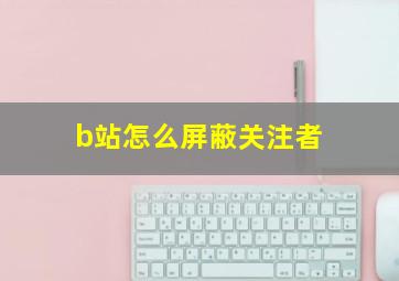 b站怎么屏蔽关注者