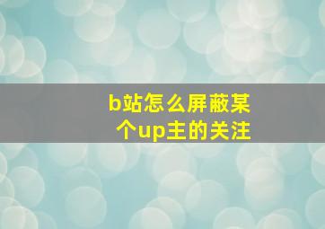 b站怎么屏蔽某个up主的关注