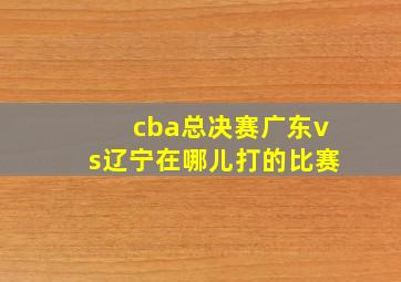 cba总决赛广东vs辽宁在哪儿打的比赛