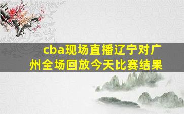 cba现场直播辽宁对广州全场回放今天比赛结果