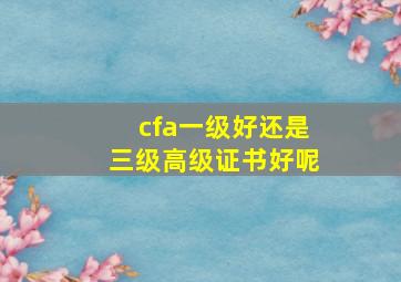 cfa一级好还是三级高级证书好呢