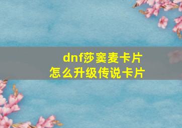 dnf莎窦麦卡片怎么升级传说卡片