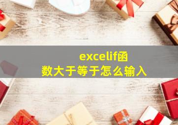 excelif函数大于等于怎么输入