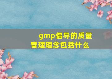 gmp倡导的质量管理理念包括什么