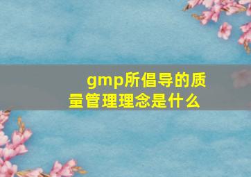 gmp所倡导的质量管理理念是什么