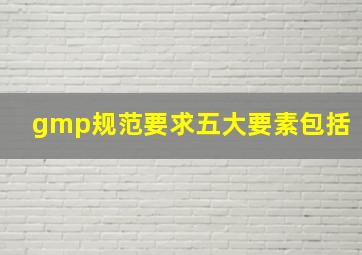 gmp规范要求五大要素包括