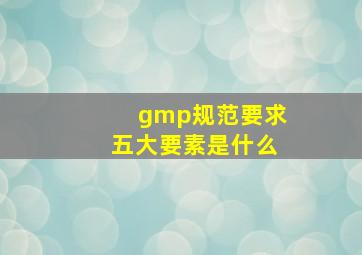 gmp规范要求五大要素是什么