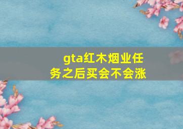 gta红木烟业任务之后买会不会涨