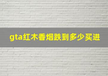 gta红木香烟跌到多少买进