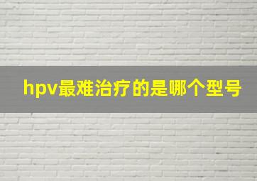 hpv最难治疗的是哪个型号