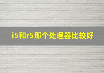 i5和r5那个处理器比较好