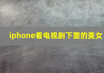 iphone看电视剧下面的美女