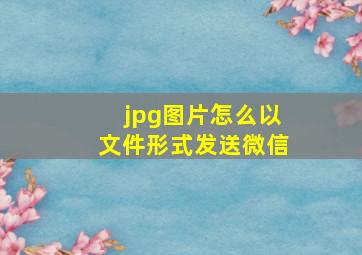 jpg图片怎么以文件形式发送微信