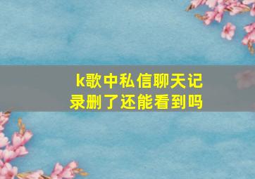 k歌中私信聊天记录删了还能看到吗