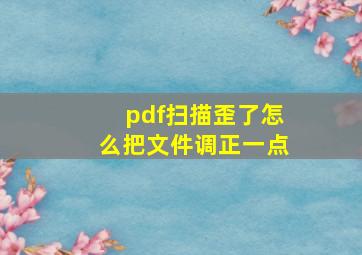 pdf扫描歪了怎么把文件调正一点