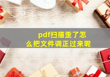 pdf扫描歪了怎么把文件调正过来呢