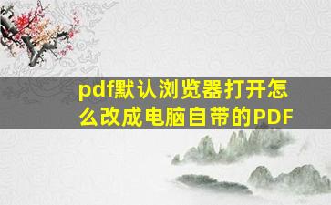 pdf默认浏览器打开怎么改成电脑自带的PDF