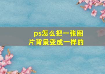 ps怎么把一张图片背景变成一样的