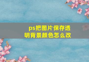 ps把图片保存透明背景颜色怎么改